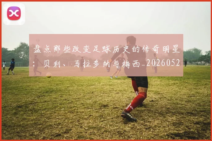 盘点那些改变足球历史的传奇明星:贝利、马拉多纳与梅西_20260523113557