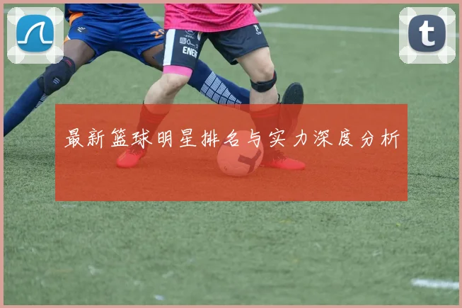 最新篮球明星排名与实力深度分析