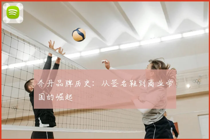 乔丹品牌历史：从签名鞋到商业帝国的崛起
