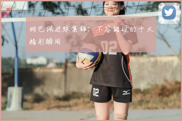 姆巴佩进球集锦：不容错过的十大精彩瞬间