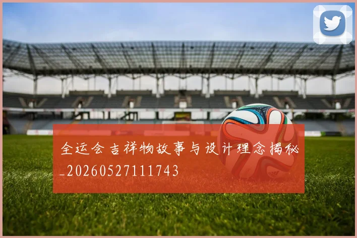 全运会吉祥物故事与设计理念揭秘_20260527111743