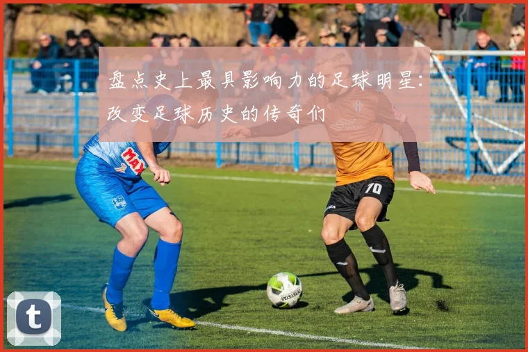 盘点史上最具影响力的足球明星:改变足球历史的传奇们